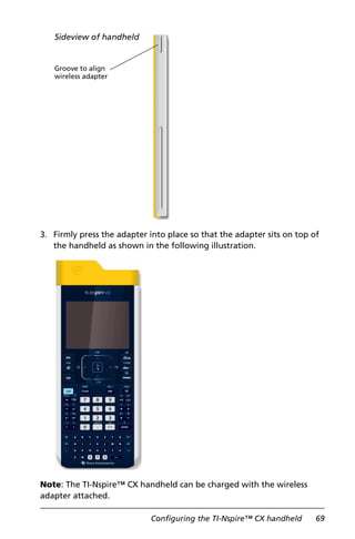 Configuring the TI-Nspire™ CX handheld 69
3. Firmly press the adapter into place so that the adapter sits on top of
the handheld as shown in the following illustration.
Note: The TI-Nspire™ CX handheld can be charged with the wireless
adapter attached.
Groove to align
wireless adapter
Sideview of handheld
 