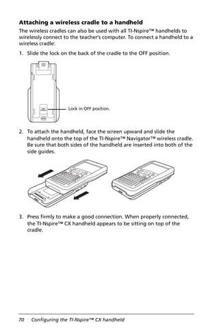 70 Configuring the TI-Nspire™ CX handheld
Attaching a wireless cradle to a handheld
The wireless cradles can also be used with all TI-Nspire™ handhelds to
wirelessly connect to the teacher’s computer. To connect a handheld to a
wireless cradle:
1. Slide the lock on the back of the cradle to the OFF position.
2. To attach the handheld, face the screen upward and slide the
handheld onto the top of the TI-Nspire™ Navigator™ wireless cradle.
Be sure that both sides of the handheld are inserted into both of the
side guides.
3. Press firmly to make a good connection. When properly connected,
the TI-Nspire™ CX handheld appears to be sitting on top of the
cradle.
Lock in OFF position.
 
