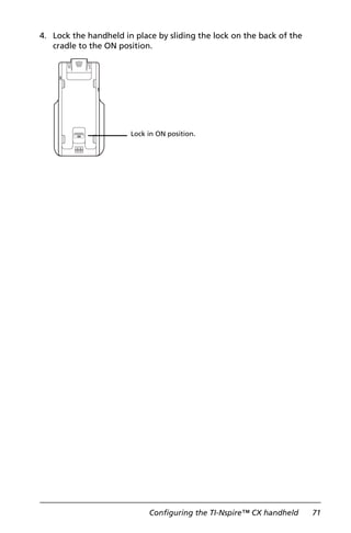 Configuring the TI-Nspire™ CX handheld 71
4. Lock the handheld in place by sliding the lock on the back of the
cradle to the ON position.
Lock in ON position.
 