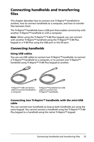 Connecting handhelds and transferring files 73
Connecting handhelds and transferring
files
This chapter describes how to connect one TI-Nspire™ handheld to
another, how to connect handhelds to a computer, and how to transfer
files between them.
The TI-Nspire™ handhelds have a USB port that enables connectivity with
another TI-Nspire™ handheld or with a computer.
Note: When using the TI-Nspire™ TI-84 Plus keypad, you can connect
with another TI-Nspire™ handheld using the TI-Nspire™ TI-84 Plus
keypad or a TI-84 Plus using the USB port or the I/O port.
Connecting handhelds
Using USB cables
You can use USB cables to connect two TI-Nspire™ handhelds, to connect
a TI-Nspire™ handheld to a computer, or to connect one TI-Nspire™
handheld using TI-Nspire™ TI-84 Plus keypad to another.
Connecting two TI-Nspire™ handhelds with the mini-USB
cable
You can connect two handhelds as long as both handhelds are using the
same keypad. You cannot connect a handheld using the TI-Nspire™ TI-84
Plus keypad to a handheld using the native TI-Nspire™ keypad.
TI-Nspire™ USB connection
cable to connect handheld to
a computer.
TI-Nspire™ handheld mini-USB
cable to connect two
TI-Nspire™ handhelds.
 