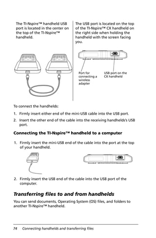 74 Connecting handhelds and transferring files
To connect the handhelds:
1. Firmly insert either end of the mini-USB cable into the USB port.
2. Insert the other end of the cable into the receiving handhelds’s USB
port.
Connecting the TI-Nspire™ handheld to a computer
Transferring files to and from handhelds
You can send documents, Operating System (OS) files, and folders to
another TI-Nspire™ handheld.
The TI-Nspire™ handheld USB
port is located in the center on
the top of the TI-Nspire™
handheld.
The USB port is located on the top
of the TI-Nspire™ CX handheld on
the right side when holding the
handheld with the screen facing
you.
1. Firmly insert the mini-USB end of the cable into the port at the top
of your handheld.
2. Firmly insert the USB end of the cable into the USB port of the
computer.
Port for
connecting a
wireless
adapter
USB port on the
CX handheld
 