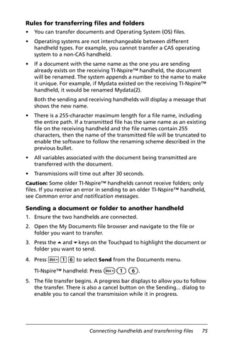 Connecting handhelds and transferring files 75
Rules for transferring files and folders
• You can transfer documents and Operating System (OS) files.
• Operating systems are not interchangeable between different
handheld types. For example, you cannot transfer a CAS operating
system to a non-CAS handheld.
• If a document with the same name as the one you are sending
already exists on the receiving TI-Nspire™ handheld, the document
will be renamed. The system appends a number to the name to make
it unique. For example, if Mydata existed on the receiving TI-Nspire™
handheld, it would be renamed Mydata(2).
Both the sending and receiving handhelds will display a message that
shows the new name.
• There is a 255-character maximum length for a file name, including
the entire path. If a transmitted file has the same name as an existing
file on the receiving handheld and the file names contain 255
characters, then the name of the transmitted file will be truncated to
enable the software to follow the renaming scheme described in the
previous bullet.
• All variables associated with the document being transmitted are
transferred with the document.
• Transmissions will time out after 30 seconds.
Caution: Some older TI-Nspire™ handhelds cannot receive folders; only
files. If you receive an error in sending to an older TI-Nspire™ handheld,
see Common error and notification messages.
Sending a document or folder to another handheld
1. Ensure the two handhelds are connected.
2. Open the My Documents file browser and navigate to the file or
folder you want to transfer.
3. Press the 5 and 6 keys on the Touchpad to highlight the document or
folder you want to send.
4. Press ~16 to select Send from the Documents menu.
TI-Nspire™ handheld: Press ~1 6.
5. The file transfer begins. A progress bar displays to allow you to follow
the transfer. There is also a cancel button on the Sending... dialog to
enable you to cancel the transmission while it in progress.
 