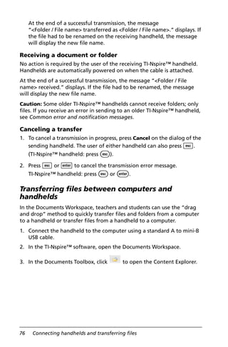 76 Connecting handhelds and transferring files
At the end of a successful transmission, the message
“<Folder / File name> transferred as <Folder / File name>.” displays. If
the file had to be renamed on the receiving handheld, the message
will display the new file name.
Receiving a document or folder
No action is required by the user of the receiving TI-Nspire™ handheld.
Handhelds are automatically powered on when the cable is attached.
At the end of a successful transmission, the message “<Folder / File
name> received.” displays. If the file had to be renamed, the message
will display the new file name.
Caution: Some older TI-Nspire™ handhelds cannot receive folders; only
files. If you receive an error in sending to an older TI-Nspire™ handheld,
see Common error and notification messages.
Canceling a transfer
1. To cancel a transmission in progress, press Cancel on the dialog of the
sending handheld. The user of either handheld can also press d.
(TI-Nspire™ handheld: press d).
2. Press d or · to cancel the transmission error message.
TI-Nspire™ handheld: press d or ·.
Transferring files between computers and
handhelds
In the Documents Workspace, teachers and students can use the “drag
and drop” method to quickly transfer files and folders from a computer
to a handheld or transfer files from a handheld to a computer.
1. Connect the handheld to the computer using a standard A to mini-B
USB cable.
2. In the TI-Nspire™ software, open the Documents Workspace.
3. In the Documents Toolbox, click to open the Content Explorer.
 