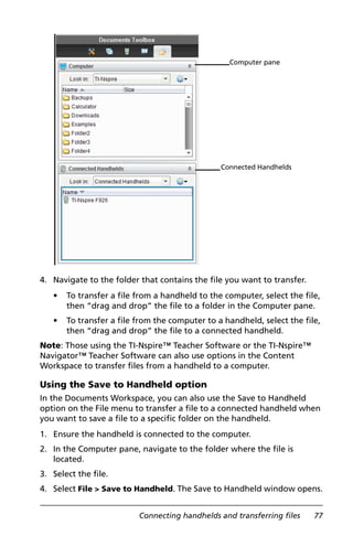 Connecting handhelds and transferring files 77
4. Navigate to the folder that contains the file you want to transfer.
• To transfer a file from a handheld to the computer, select the file,
then “drag and drop” the file to a folder in the Computer pane.
• To transfer a file from the computer to a handheld, select the file,
then “drag and drop” the file to a connected handheld.
Note: Those using the TI-Nspire™ Teacher Software or the TI-Nspire™
Navigator™ Teacher Software can also use options in the Content
Workspace to transfer files from a handheld to a computer.
Using the Save to Handheld option
In the Documents Workspace, you can also use the Save to Handheld
option on the File menu to transfer a file to a connected handheld when
you want to save a file to a specific folder on the handheld.
1. Ensure the handheld is connected to the computer.
2. In the Computer pane, navigate to the folder where the file is
located.
3. Select the file.
4. Select File > Save to Handheld. The Save to Handheld window opens.
Computer pane
Connected Handhelds
 