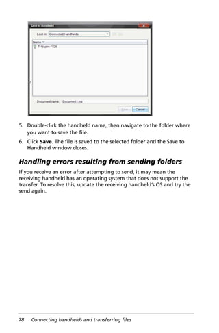 78 Connecting handhelds and transferring files
5. Double-click the handheld name, then navigate to the folder where
you want to save the file.
6. Click Save. The file is saved to the selected folder and the Save to
Handheld window closes.
Handling errors resulting from sending folders
If you receive an error after attempting to send, it may mean the
receiving handheld has an operating system that does not support the
transfer. To resolve this, update the receiving handheld’s OS and try the
send again.
 
