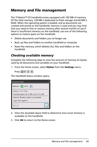 Memory and file management 83
Memory and file management
The TI-Nspire™ CX handheld comes equipped with 192 MB of memory.
Of the total memory, 128 MB is dedicated to Flash storage and 64 MB is
RAM. When the operating system is loaded, and as documents are
created and stored on the handheld, memory is used and you may find
that you need to free or restore memory after several months of use.If
there is insufficient memory on the handheld, use one of the following
options to restore space on the handheld:
• Delete documents and folders you no longer use
• Back up files and folders to another handheld or computer
• Reset the memory, which deletes ALL files and folders on the
handheld.
Checking available memory
Complete the following steps to view the amount of memory (in bytes)
used by all documents and variables on your handheld.
1. From the Home screen, select Status from the Settings menu.
Press c 5 4.
The Handheld Status window opens.
2. View the Available Space field to determine how much memory is
available on the handheld.
3. Click OK to return to the Home screen.
 