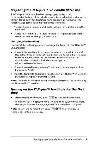 Getting started with the TI-Nspire™ CX handheld 3
Preparing the TI-Nspire™ CX handheld for use
The TI-Nspire™ CX handheld comes equipped with an Li-ion
rechargeable battery. Like a cell phone or other similar device, charge the
battery for at least four hours to ensure optimum performance. The
handheld also comes with the following accessories:
• Standard mini-B to mini-B USB cable for transferring files to another
handheld
• Standard A to mini-B USB cable for transferring files to and from a
computer and for charging the battery
Charging the handheld
Use one of the following options to charge the battery in the TI-Nspire™
CX handheld:
• Connect the handheld to a computer using a standard A to mini-B
USB cable. If the driver is not found when the handheld is connected
to the computer, insert the CD to install the correct driver. To
download software that includes a driver, go to
education.ti.com/software.
• Connect to a wall outlet using a TI wall adapter (sold separately in
Europe and Asia).
• Place the handheld or multiple handhelds in a TI-Nspire™ CX Docking
Station or TI-Nspire™ Docking Station.
Note: For more information about recharging batteries, see Configuring
the TI-Nspire™ CX handheld.
Turning on the TI-Nspire™ handheld for the first
time
After charging the battery, press c to turn on the handheld.
A progress bar is displayed while the operating system loads. Next,
choose preferences for language and font size when prompted.
Note: To turn the handheld off, press /c. The settings and
memory contents are retained.
 