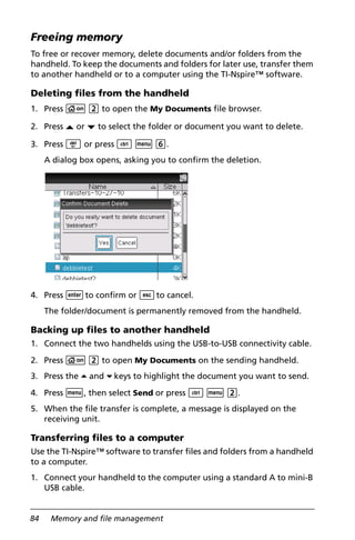 84 Memory and file management
Freeing memory
To free or recover memory, delete documents and/or folders from the
handheld. To keep the documents and folders for later use, transfer them
to another handheld or to a computer using the TI-Nspire™ software.
Deleting files from the handheld
1. Press c 2 to open the My Documents file browser.
2. Press £ or ¤ to select the folder or document you want to delete.
3. Press . or press / b 6.
A dialog box opens, asking you to confirm the deletion.
4. Press ·to confirm or dto cancel.
The folder/document is permanently removed from the handheld.
Backing up files to another handheld
1. Connect the two handhelds using the USB-to-USB connectivity cable.
2. Press c 2 to open My Documents on the sending handheld.
3. Press the 5 and 6 keys to highlight the document you want to send.
4. Press b, then select Send or press / b 2.
5. When the file transfer is complete, a message is displayed on the
receiving unit.
Transferring files to a computer
Use the TI-Nspire™ software to transfer files and folders from a handheld
to a computer.
1. Connect your handheld to the computer using a standard A to mini-B
USB cable.
 