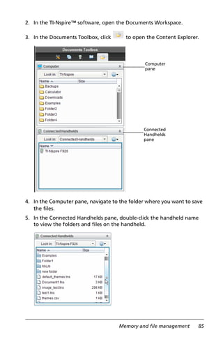 Memory and file management 85
2. In the TI-Nspire™ software, open the Documents Workspace.
3. In the Documents Toolbox, click to open the Content Explorer.
4. In the Computer pane, navigate to the folder where you want to save
the files.
5. In the Connected Handhelds pane, double-click the handheld name
to view the folders and files on the handheld.
Computer
pane
Connected
Handhelds
pane
 