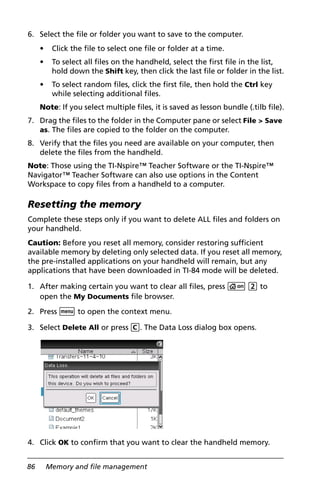 86 Memory and file management
6. Select the file or folder you want to save to the computer.
• Click the file to select one file or folder at a time.
• To select all files on the handheld, select the first file in the list,
hold down the Shift key, then click the last file or folder in the list.
• To select random files, click the first file, then hold the Ctrl key
while selecting additional files.
Note: If you select multiple files, it is saved as lesson bundle (.tilb file).
7. Drag the files to the folder in the Computer pane or select File > Save
as. The files are copied to the folder on the computer.
8. Verify that the files you need are available on your computer, then
delete the files from the handheld.
Note: Those using the TI-Nspire™ Teacher Software or the TI-Nspire™
Navigator™ Teacher Software can also use options in the Content
Workspace to copy files from a handheld to a computer.
Resetting the memory
Complete these steps only if you want to delete ALL files and folders on
your handheld.
Caution: Before you reset all memory, consider restoring sufficient
available memory by deleting only selected data. If you reset all memory,
the pre-installed applications on your handheld will remain, but any
applications that have been downloaded in TI-84 mode will be deleted.
1. After making certain you want to clear all files, press c 2 to
open the My Documents file browser.
2. Press b to open the context menu.
3. Select Delete All or press C. The Data Loss dialog box opens.
4. Click OK to confirm that you want to clear the handheld memory.
 