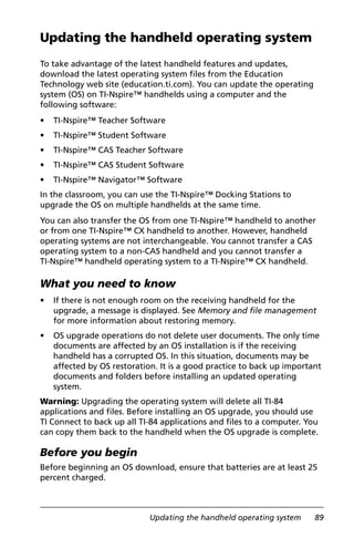 Updating the handheld operating system 89
Updating the handheld operating system
To take advantage of the latest handheld features and updates,
download the latest operating system files from the Education
Technology web site (education.ti.com). You can update the operating
system (OS) on TI-Nspire™ handhelds using a computer and the
following software:
• TI-Nspire™ Teacher Software
• TI-Nspire™ Student Software
• TI-Nspire™ CAS Teacher Software
• TI-Nspire™ CAS Student Software
• TI-Nspire™ Navigator™ Software
In the classroom, you can use the TI-Nspire™ Docking Stations to
upgrade the OS on multiple handhelds at the same time.
You can also transfer the OS from one TI-Nspire™ handheld to another
or from one TI-Nspire™ CX handheld to another. However, handheld
operating systems are not interchangeable. You cannot transfer a CAS
operating system to a non-CAS handheld and you cannot transfer a
TI-Nspire™ handheld operating system to a TI-Nspire™ CX handheld.
What you need to know
• If there is not enough room on the receiving handheld for the
upgrade, a message is displayed. See Memory and file management
for more information about restoring memory.
• OS upgrade operations do not delete user documents. The only time
documents are affected by an OS installation is if the receiving
handheld has a corrupted OS. In this situation, documents may be
affected by OS restoration. It is a good practice to back up important
documents and folders before installing an updated operating
system.
Warning: Upgrading the operating system will delete all TI-84
applications and files. Before installing an OS upgrade, you should use
TI Connect to back up all TI-84 applications and files to a computer. You
can copy them back to the handheld when the OS upgrade is complete.
Before you begin
Before beginning an OS download, ensure that batteries are at least 25
percent charged.
 