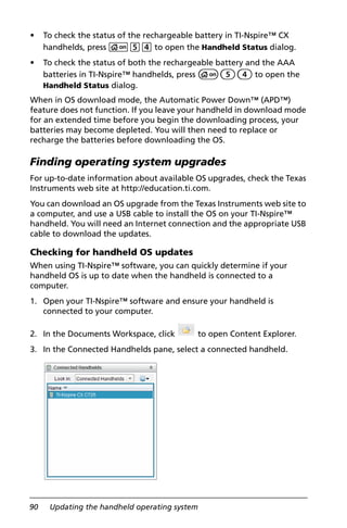 90 Updating the handheld operating system
• To check the status of the rechargeable battery in TI-Nspire™ CX
handhelds, press c54 to open the Handheld Status dialog.
• To check the status of both the rechargeable battery and the AAA
batteries in TI-Nspire™ handhelds, press c54 to open the
Handheld Status dialog.
When in OS download mode, the Automatic Power Down™ (APD™)
feature does not function. If you leave your handheld in download mode
for an extended time before you begin the downloading process, your
batteries may become depleted. You will then need to replace or
recharge the batteries before downloading the OS.
Finding operating system upgrades
For up-to-date information about available OS upgrades, check the Texas
Instruments web site at http://education.ti.com.
You can download an OS upgrade from the Texas Instruments web site to
a computer, and use a USB cable to install the OS on your TI-Nspire™
handheld. You will need an Internet connection and the appropriate USB
cable to download the updates.
Checking for handheld OS updates
When using TI-Nspire™ software, you can quickly determine if your
handheld OS is up to date when the handheld is connected to a
computer.
1. Open your TI-Nspire™ software and ensure your handheld is
connected to your computer.
2. In the Documents Workspace, click to open Content Explorer.
3. In the Connected Handhelds pane, select a connected handheld.
 