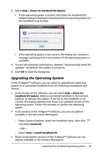 Updating the handheld operating system 91
4. Select Help > Check for Handheld OS Update.
• If the operating system is current, the Check for Handheld OS
Update dialog is displayed indicating that the operating system on
the handheld is up to date.
• If the operating system is not current, the dialog box contains a
message indicating that a new version of the operating system is
available.
5. To turn off automatic notifications, deselect “Automatically check for
updates.” By default, this option is turned on.
6. Click OK to close the dialog box.
Upgrading the Operating System
In the TI-Nspire™ software, you can select to upgrade the operating
system on a connected handheld from the following workspaces and
menus:
• In all versions of the software, you can select Help > Check for
Handheld OS Update. Select a connected handheld in the Content
Explorer to activate this option. If the OS on the handheld is not
current, the dialog indicates that there is an updated version of the
operating system. Follow the prompts to update the operating
system.
• In all versions of the TI-Nspire™ software, you can use options
available in the Documents Workspace:
– Open Content Explorer, select the handheld name, then click
and select Install OS.
—OR—
– Select Tools > Install Handheld OS.
• Those using teacher versions of the TI-Nspire™ software can use
options available in the Content Workspace:
 