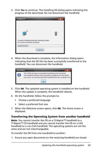 Updating the handheld operating system 93
3. Click Yes to continue. The Installing OS dialog opens indicating the
progress of the download. Do not disconnect the handheld.
4. When the download is complete, the Information dialog opens
indicating that the OS file has been successfully transferred to the
handheld. You can disconnect the handheld.
5. Click OK. The updated operating system is installed on the handheld.
When the update is complete, the handheld reboots.
6. On the handheld, follow the prompts to:
• Choose a preferred language
• Select a preferred font size
7. When the Welcome screen opens, click OK. The Home screen is
displayed.
Transferring the Operating System from another handheld
Note: You cannot transfer the OS on a TI-Nspire™ handheld to a
TI-Nspire™ CX handheld and you cannot transfer the OS on a CAS
handheld to a non-CAS handheld. The operating systems are not the
same and are not interchangeable.
To transfer the OS from one handheld to another:
1. Ensure any open documents on the receiving handheld are closed.
 