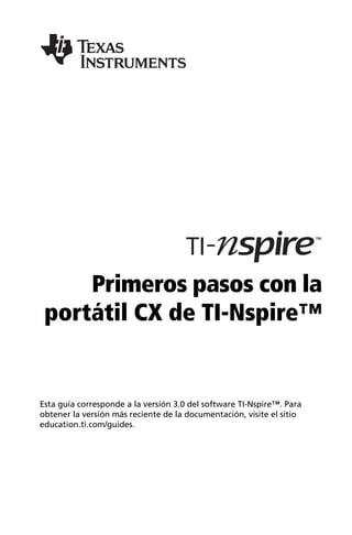 Primeros pasos con la
portátil CX de TI-Nspire™
Esta guía corresponde a la versión 3.0 del software TI-Nspire™. Para
obtener la versión más reciente de la documentación, visite el sitio
education.ti.com/guides.
 