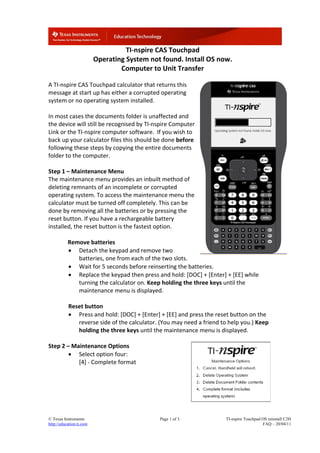 © Texas Instruments Page 1 of 3 TI-nspire Touchpad OS reinstall C2H
http://education.ti.com FAQ – 20/04/11
TI‐nspire CAS Touchpad
Operating System not found. Install OS now. 
Computer to Unit Transfer 
 
A TI‐nspire CAS Touchpad calculator that returns this 
message at start up has either a corrupted operating 
system or no operating system installed.  
 
In most cases the documents folder is unaffected and 
the device will still be recognised by TI‐nspire Computer 
Link or the TI‐nspire computer software.  If you wish to 
back up your calculator files this should be done before 
following these steps by copying the entire documents 
folder to the computer. 
 
Step 1 – Maintenance Menu 
The maintenance menu provides an inbuilt method of 
deleting remnants of an incomplete or corrupted 
operating system. To access the maintenance menu the 
calculator must be turned off completely. This can be 
done by removing all the batteries or by pressing the 
reset button. If you have a rechargeable battery 
installed, the reset button is the fastest option.   
 
  Remove batteries 
 Detach the keypad and remove two 
batteries, one from each of the two slots. 
 Wait for 5 seconds before reinserting the batteries.  
 Replace the keypad then press and hold: [DOC] + [Enter] + [EE] while 
turning the calculator on. Keep holding the three keys until the 
maintenance menu is displayed. 
 
Reset button 
 Press and hold: [DOC] + [Enter] + [EE] and press the reset button on the 
reverse side of the calculator. (You may need a friend to help you.) Keep 
holding the three keys until the maintenance menu is displayed. 
 
Step 2 – Maintenance Options 
 Select option four:  
[4] ‐ Complete format 
 
 
 