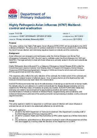 Ref: INT12/94582
Highly Pathogenic Avian influenza (H7N7) Maitland-
control and eradication
NUMBER TI-O-139 VERSION 1
AUTHORISED BY CHIEF VETERINARY OFFICER OF NSW AUTHORISED DATE 22/11/2012
ISSUED BY Primary Industries, Biosecurity NSW EFFECTIVE DATE 22/11/2012
Purpose
This policy outlines how Highly Pathogenic Avian influenza (HPAI) H7N7 will be eradicated in the 2012
outbreak at Maitland. The policy aims to achieve eradication in the shortest possible time, while limiting
the risk of human infection and minimising negative impacts on industry and the community.
Background
Avian influenza is an emergency animal disease under the Animal Diseases and Animal Pest
(Emergency Outbreaks) Act 1991 (‘the Act’) and is notifiable under the Stock Diseases Act 1923 and
ADAPEO. The legal authority to deal with Avian influenza is primarily vested in the Act and subordinate
legislation
Highly Pathogenic Avian influenza H7 is a Category 2 Emergency Animal Disease (EAD) under the
Government and Livestock Industry Cost Sharing Deed In Respect of Emergency Animal Disease
Responses (EAD Response Agreement). Category 2 EADs are those for which costs will be shared
80% by government and 20% by industry.
This response policy reflects the early detection of the outbreak; the limited extent of the outbreak and
the relatively isolated location of affected places. Virus virulence factors and the likelihood that wild
birds are involved have also been taken into consideration.
AUSVETPLAN recommends that due to the effectiveness of stamping out and the risk to human health,
the default policy for an outbreak is to control and eradicate the disease through stamping out to re-
establish the HPAI-free status of Australia as quickly as possible. AUSVETPLAN further states that
stamping out needs to be accompanied by appropriate quarantine and control measures,
decontamination of infectious material on Infected Places, targeted tracing and surveillance, and
enhanced biosecurity by all levels of the poultry production and processing industries, and by zoos and
cage bird owners.
Scope
This policy applies in relation to suspected or confirmed cases of infection with avian influenza in
animals that are not known to be endemically affected (ie not wild birds).
This policy applies to:
1. all staff of the NSW Department of Trade and Investment (‘the Department’) including staff of
the NSW Department of Primary Industries (DPI);
2. all staff of Livestock Health and Pest Authorities (LHPA) (when signed as a Written Instrument);
and
3. any contractors, subcontractors or other persons involved in avian influenza response activities
who are engaged by or acting under the direction of the Department or a LHPA.
POLICY TI-O-139 PAGE 1 OF 5
HIGHLY PATHOGENIC AVIAN INFLUENZA (H7N7) MATILAND – CONTROL AND ERADICATION
VERSION 1
 
