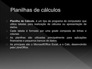 Planilha de Cálculo, é um tipo de programa de computador que 
utiliza tabelas para realização de cálculos ou apresentação de 
dados. 
Cada tabela é formada por uma grade composta de linhas e 
colunas. 
As planilhas são utilizadas principalmente para aplicações 
financeiras e pequenos bancos de dados. 
As principais são o MicrosoftOffice Excel, e o Calc, desenvolvido 
pela LibreOffice. 
 