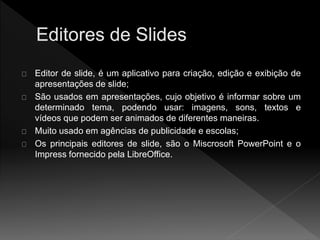 Editor de slide, é um aplicativo para criação, edição e exibição de 
apresentações de slide; 
São usados em apresentações, cujo objetivo é informar sobre um 
determinado tema, podendo usar: imagens, sons, textos e 
vídeos que podem ser animados de diferentes maneiras. 
Muito usado em agências de publicidade e escolas; 
Os principais editores de slide, são o Miscrosoft PowerPoint e o 
Impress fornecido pela LibreOffice. 
 