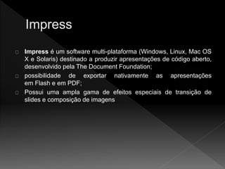 Impress é um software multi-plataforma (Windows, Linux, Mac OS 
X e Solaris) destinado a produzir apresentações de código aberto, 
desenvolvido pela The Document Foundation; 
possibilidade de exportar nativamente as apresentações 
em Flash e em PDF; 
Possui uma ampla gama de efeitos especiais de transição de 
slides e composição de imagens 
 