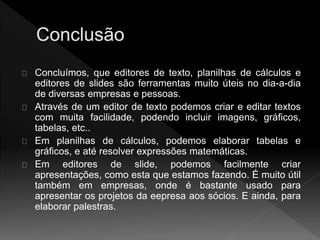 Concluímos, que editores de texto, planilhas de cálculos e 
editores de slides são ferramentas muito úteis no dia-a-dia 
de diversas empresas e pessoas. 
Através de um editor de texto podemos criar e editar textos 
com muita facilidade, podendo incluir imagens, gráficos, 
tabelas, etc.. 
Em planilhas de cálculos, podemos elaborar tabelas e 
gráficos, e até resolver expressões matemáticas. 
Em editores de slide, podemos facilmente criar 
apresentações, como esta que estamos fazendo. É muito útil 
também em empresas, onde é bastante usado para 
apresentar os projetos da eepresa aos sócios. E ainda, para 
elaborar palestras. 
 