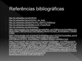 http://pt.wikipedia.org/wiki/Writer 
http://pt.wikipedia.org/wiki/Editor_de_texto 
http://pt.wikipedia.org/wiki/Planilha_eletr%C3%B4nica 
http://pt.wikipedia.org/wiki/Microsoft_PowerPoint 
http://pt.wikipedia.org/wiki/Impress 
https://www.google.com.br/search?q=writer&es_sm=93&source=lnms&tbm=isc 
h&sa=X&ei=16BrU8mEL67hsATNjIGwCA&ved=0CAgQ_AUoAQ&biw=1366&bi 
h=624 
https://www.google.com.br/search?q=planilhas+de+c%C3%A1lculos&es_sm=9 
3&source=lnms&tbm=isch&sa=X&ei=mqBrU5uIBdfesAS8- 
oHICQ&ved=0CAYQ_AUoAQ&biw=1366&bih=624#q=calc&tbm=isch 
https://www.google.com.br/search?q=impress+broffice&es_sm=93&source=ln 
ms&tbm=isch&sa=X&ei=W6BrU8XIGoTfsAS_v4HQDQ&sqi=2&ved=0CAYQ_A 
UoAQ&biw=1366&bih=667#facrc=_&imgdii=_&imgrc=WRQkKrVYcJu5_M%25 
3A%3Bx5elqN1zR3_5MM%3Bhttp%253A%252F%252Fposeducacao2010.file 
s.wordpress.com%252F2010%252F03%252F059telainicio1.jpg%3Bhttp%253 
A%252F%252Fposeducacao2010.wordpress.com%252F2010%252F03%252F 
25%252F15-trabalhando-com-arquivos-de-apresentacoes% 
252F%3B1059%3B719 
 