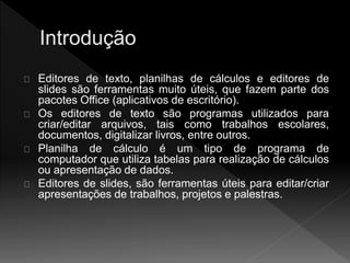 Editores de texto, planilhas de cálculos e editores de 
slides são ferramentas muito úteis, que fazem parte dos 
pacotes Office (aplicativos de escritório). 
Os editores de texto são programas utilizados para 
criar/editar arquivos, tais como trabalhos escolares, 
documentos, digitalizar livros, entre outros. 
Planilha de cálculo é um tipo de programa de 
computador que utiliza tabelas para realização de cálculos 
ou apresentação de dados. 
Editores de slides, são ferramentas úteis para editar/criar 
apresentações de trabalhos, projetos e palestras. 
 