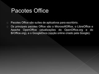 Pacotes Office são suítes de aplicativos para escritório. 
Os principais pacotes Office são o MicrosoftOffice, o LibreOffice e 
Apache OpenOffice (atualizações do OpenOffice.org e do 
BrOffice.org), e o GoogleDocs (opção online criado pela Google). 
 