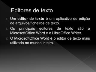 Um editor de texto é um aplicativo de edição 
de arquivos/ficheiros de texto. 
Os principais editores de texto são o 
MicrosoftOffice Word e o LibreOffice Writer. 
O MicrosoftOffice Word é o editor de texto mais 
utilizado no mundo inteiro. 
 