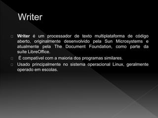 Writer é um processador de texto multiplataforma de código 
aberto, originalmente desenvolvido pela Sun Microsystems e 
atualmente pela The Document Foundation, como parte da 
suíte LibreOffice. 
É compatível com a maioria dos programas similares. 
Usado principalmente no sistema operacional Linux, geralmente 
operado em escolas. 
 