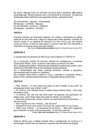 No trecho “Ngunga tinha um princípio: se havia algum problema, ele preferia 
resolvê-lo logo. Deveria esperar que o Comandante o chamasse”, as palavras 
destacadas fazem referência aos seguintes termos, respectivamente: 
(A) Comandante – Ngunga – Comandante 
(B) Ngunga – problema – Ngunga 
(C) Comandante – princípio – problema 
(D) Ngunga – problema – princípio 
TEXTO II 
Enquanto remava um demorado regresso, me vinham à lembrança as velhas 
palavras de meu velho avô: a água e o tempo são irmãos gémeos, nascidos do 
mesmo ventre. E eu acabava de descobrir em mim um rio que não haveria 
nunca de morrer. A esse rio volto agora a conduzir meu filho, lhe ensinando a 
vislumbrar os brancos panos da outra margem. 
Mia Couto, Estórias abensonhadas (trecho). Companhia das Letras, 2012. 
QUESTÃO 5 
A característica da literatura de Mia Couto mais evidente no TEXTO II é 
(A) a construção poética do discurso, através de neologismos e inventivas 
construções frasais, como “a esse rio volto agora a conduzir meu filho”. 
(B) o engajamento político, reforçado pela experiência pessoal do escritor como 
militante da FRELIMO (Frente de Libertação de Moçambique). 
(C) a revalorização das raízes culturais africanas, crioulas e populares, 
representada pelo conceito de “negritude”. 
(D) a relação íntima entre o velho e o novo, o passado e o presente, tendo o 
tempo como unidade fundamental para a integração desses elementos. 
TEXTO III 
— Mas, António... Tu não achas que cada um deve mandar no seu país? Os 
portugueses tavam aqui a fazer o quê? 
— Ê!, menino, mas naquele tempo a cidade estava mesmo limpa... tinha tudo, 
não faltava nada... 
— Ó António, não vês que não tinha tudo? As pessoas não ganhavam um 
salário justo, quem fosse negro não podia ser diretor, por exemplo... 
— Mas tinha sempre pão na loja, menino, os machimbombos funcionavam... — 
ele só sorrindo. 
— Mas ninguém era livre, António... não vês isso? 
— Ninguém era livre como assim? Era livre sim, podia andar na rua e tudo... 
— Não é isso, António — eu levantava-me do banco. — Não eram angolanos 
que mandavam no país, eram portugueses... E isso não pode ser... 
Ondjaki, Bom dia, camaradas (trecho). Companhia das Letras, 2014. 
QUESTÃO 6 
Pode-se afirmar que o diálogo travado entre o protagonista do romance e o 
personagem António tem por assunto o seguinte fato da história de Angola: 
 