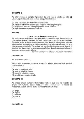 QUESTÃO 9 
No oitavo verso da canção “Aprendam de uma vez, o estado não são só 
vocês”, a palavra destacada permite a seguinte inferência: 
(A) para o eu-lírico, o Estado não deveria existir 
(B) o Estado é formado apenas pela Força de Intervenção Rápida 
(C) os políticos têm uma visão progressista sobre o Estado 
(D) o povo também representa o Estado 
TEXTO V 
LENDA DO DILÚVIO (lenda indígena) 
Há muito tempo atrás existiu um venerando homem chamado Tamandaré que 
ouvira dizer pela própria boca de Tupã (Deus) que o mundo ia ser inundado. 
Começou então a chover torrencialmente e as águas já alcançavam os mais 
altos montes. No cume de um deles ostentava uma alterosa palmeira. No olho 
dela, procuraram refúgio. Tamandaré e a sua família alimentaram-se durante o 
domínio das águas com os seus saborosos frutos. Quando as águas baixaram, 
desceram e repovoaram a terra. 
Disponível em: http://www.velhobruxo.tns.ufsc.br/Lenda010.html 
QUESTÃO 10 
Há muito tempo atrás (...) 
Esta oração expressa a noção de tempo. Em relação ao momento é possível 
dizermos que é: 
(A) anterior e determinado 
(B) anterior e indeterminado 
(C) posterior e indeterminado 
(D) simultâneo e indeterminado 
QUESTÃO 11 
As lendas tentam explicar determinados mistérios que são, na verdade, do 
próprio ser humano. Desse modo, podemos observar que os textos se 
relacionam. Assim, a lenda acima se relaciona com um mito: 
(A) grego 
(B) egípcio 
(C) africano 
(D) bíblico 
QUESTÃO 12 
 