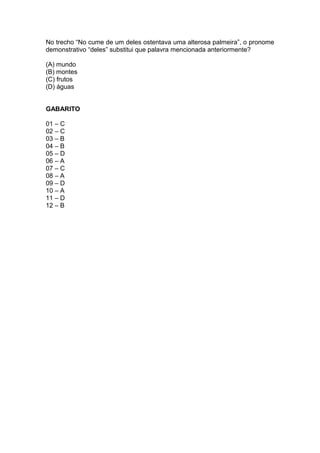 No trecho “No cume de um deles ostentava uma alterosa palmeira”, o pronome 
demonstrativo “deles” substitui que palavra mencionada anteriormente? 
(A) mundo 
(B) montes 
(C) frutos 
(D) águas 
GABARITO 
01 – C 
02 – C 
03 – B 
04 – B 
05 – D 
06 – A 
07 – C 
08 – A 
09 – D 
10 – A 
11 – D 
12 – B 
 