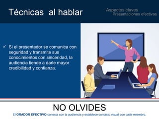 Aspectos claves Técnicas al hablar 
 Si el presentador se comunica con 
seguridad y transmite sus 
conocimientos con sinceridad, la 
audiencia tiende a darle mayor 
credibilidad y confianza. 
NO OLVIDES 
Presentaciones efectivas 
El ORADOR EFECTIVO conecta con la audiencia y establece contacto visual con cada miembro. 
 