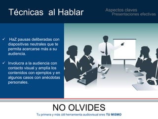 Aspectos claves Técnicas al Hablar 
 HaZ pausas deliberadas con 
diapositivas neutrales que te 
permita acercarse más a su 
audiencia. 
 Involucra a la audiencia con 
contacto visual y amplía los 
contenidos con ejemplos y en 
algunos casos con anécdotas 
personales. 
NO OLVIDES 
Presentaciones efectivas 
Tu primera y más útil herramienta audiovisual eres TU MISMO 
 