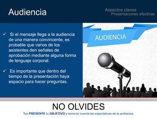 Aspectos claves Audiencia 
 Si el mensaje llega a la audiencia 
de una manera convincente, es 
probable que varios de los 
asistentes den señales de 
aprobación mediante alguna forma 
de lenguaje corporal. 
 Es importante que dentro del 
tiempo de la presentación haya 
espacio para hacer preguntas. 
NO OLVIDES 
Presentaciones efectivas 
Ten PRESENTE tu OBJETIVO y toma en cuenta las expectativas de la audiencia. 
 