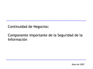 Mayo de 2007 Continuidad de Negocios: Componente importante de la Seguridad de la Información 