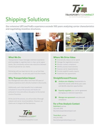 Shipping Solutions
Our extensive UPS and FedEx experience exceeds 100 years analyzing carrier characteristics
and negotiating incentive structures.




  What We Do                                                      Where We Drive Value
  Transportation Impact leverages extensive experience              ■   Dramatically reduce carrier spend
  and knowledge to negotiate best-in-class carrier agree-           ■   Manage the negotiation process
  ments. We consistently achieve rate reductions between            ■   Monitor contact compliance
  15 and 25 percent for our clients.                                ■   Identify process improvements
                                                                    ■   Improve carrier responsiveness
  Partnering with our team has no risk, no up front fees,           ■   Provide insightful weekly reports
  and no hidden fees – we are only paid if we drive results.        ■   Implement new agreements

  Why Transportation Impact                                       Straightforward Process
  Our Management team o ers more than 100 years of
                                                                    1     Analyze your shipping characteristics to
  industry experience and is directly involved in all accounts.
                                                                          determine exactly what drives your costs
                                                                          and identify reduction opportunities
  Additionally, each client beneﬁts from a dedicated
  consultant to ensure the process and results are
                                                                    2     Expertly negotiate your carrier agreement,
  achieved on time and without disruption to the normal
                                                                          leveraging our extensive experience
  course of business.
                                                                    3     Manage new agreement execution and
  At the end of the process, we will provide a thorough
                                                                          compliance
  analysis and carrier recommendation. However, our
  clients are in charge of all ﬁnal decisions.                    For a Free Analysis Contact
                                                                  Keith Byrd, partner
                                                                  252.646.3245
                                                                  kbyrd@transportationimpact.com

                                                                  Travis Burt, partner
                                                                  919.274.7995
                TRANSPORTATIONIMPACT.COM                          tburt@transportationimpact.com
 