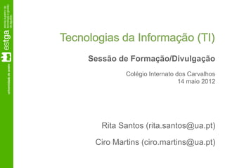 Tecnologias da Informação (TI)
     Sessão de Formação/Divulgação
              Colégio Internato dos Carvalhos
                                 14 maio 2012




        Rita Santos (rita.santos@ua.pt)

      Ciro Martins (ciro.martins@ua.pt)
 