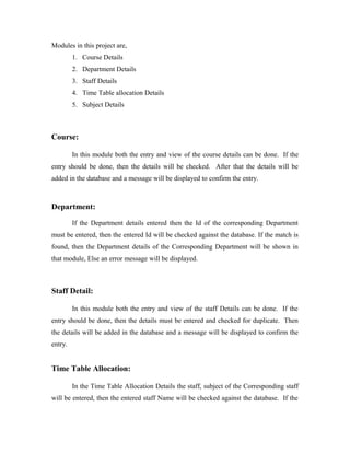 Modules in this project are,
         1. Course Details
         2. Department Details
         3. Staff Details
         4. Time Table allocation Details
         5. Subject Details



Course:

         In this module both the entry and view of the course details can be done. If the
entry should be done, then the details will be checked. After that the details will be
added in the database and a message will be displayed to confirm the entry.



Department:

         If the Department details entered then the Id of the corresponding Department
must be entered, then the entered Id will be checked against the database. If the match is
found, then the Department details of the Corresponding Department will be shown in
that module, Else an error message will be displayed.



Staff Detail:

         In this module both the entry and view of the staff Details can be done. If the
entry should be done, then the details must be entered and checked for duplicate. Then
the details will be added in the database and a message will be displayed to confirm the
entry.


Time Table Allocation:

         In the Time Table Allocation Details the staff, subject of the Corresponding staff
will be entered, then the entered staff Name will be checked against the database. If the
 