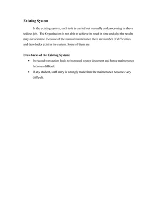 Existing System

       In the existing system, each task is carried out manually and processing is also a
tedious job. The Organization is not able to achieve its need in time and also the results
may not accurate. Because of the manual maintenance there are number of difficulties
and drawbacks exist in the system. Some of them are


Drawbacks of the Existing System:
   •   Increased transaction leads to increased source document and hence maintenance
       becomes difficult.
   •   If any student, staff entry is wrongly made then the maintenance becomes very
       difficult.
 
