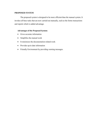 PROPOSED SYSTEM

       The proposed system is designed to be more efficient than the manual system. It
invokes all base tasks that are now carried out manually, such as the forms transactions
and reports which is added advantage.


   Advantages of the Proposed System:
   •   Gives accurate information
   •   Simplifies the manual work
   •   It minimizes the documentation related work
   •   Provides up to date information
   •   Friendly Environment by providing warning messages.
 
