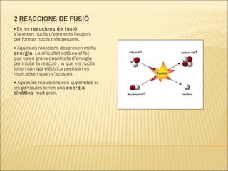    En les  reaccions de fusió  s’uneixen nuclis d’elements lleugers per formar nuclis més pesants .    Aquestes reaccions desprenen molta  energia . La dificultat està en el fet que calen grans quantitats d’energia per iniciar la reacció , ja que els nuclis tenen càrrega elèctrica positiva i es repel.leixen quan s’acosten.    Aquestes repulsions son superades si les partícules tenen una  energia cinètica  molt gran. 