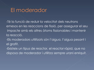 -Té la funció de reduir la velocitat dels neutrons  emesos en les reaccions de fissió, per assegurar el seu impacte amb els altres àtoms fissionables i mantenir  la reacció.  -Els moderadors utilitzats són l’aigua, l’aigua pesant i  el grafit.  -Existeix un tipus de reactor, el reactor ràpid, que no  disposa de moderador i utilitza sempre urani enriquit. 