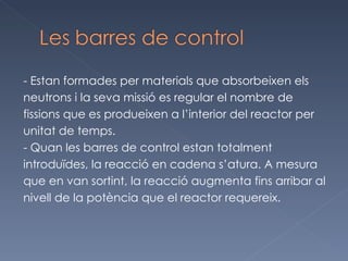 - Estan formades per materials que absorbeixen els  neutrons i la seva missió es regular el nombre de  fissions que es produeixen a l’interior del reactor per  unitat de temps.  - Quan les barres de control estan totalment  introduïdes, la reacció en cadena s’atura. A mesura que en van sortint, la reacció augmenta fins arribar al nivell de la potència que el reactor requereix. 