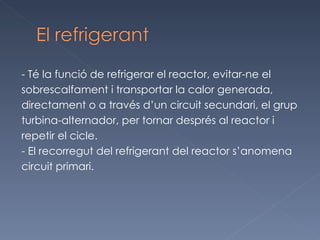 - Té la funció de refrigerar el reactor, evitar-ne el  sobrescalfament i transportar la calor generada,  directament o a través d’un circuit secundari, el grup  turbina-alternador, per tornar després al reactor i repetir el cicle.  - El recorregut del refrigerant del reactor s’anomena circuit primari.  