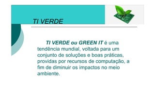 TI VERDE
TI VERDE ou GREEN IT é uma
tendência mundial, voltada para um
conjunto de soluções e boas práticas,
providas por recursos de computação, a
fim de diminuir os impactos no meio
ambiente.
 