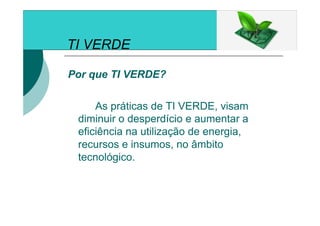 TI VERDE
Por que TI VERDE?
As práticas de TI VERDE, visam
diminuir o desperdício e aumentar a
eficiência na utilização de energia,
recursos e insumos, no âmbito
tecnológico.
 