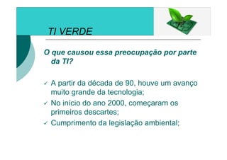 TI VERDE
O que causou essa preocupação por parte
da TI?
A partir da década de 90, houve um avanço
muito grande da tecnologia;
No início do ano 2000, começaram os
primeiros descartes;
Cumprimento da legislação ambiental;
 