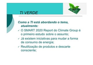 TI VERDE
Como a TI está abordando o tema,
atualmente:
O SMART 2020 Report do Climate Group é
o primeiro estudo sobre o assunto;
Já existem iniciativas para mudar a forma
de consumo de energia;
Reutilização de produtos e descarte
consciente;
 
